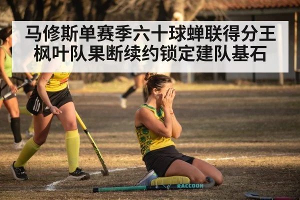 马修斯单赛季六十球蝉联得分王枫叶队果断续约锁定建队基石